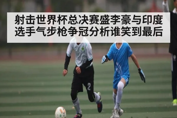 射击世界杯总决赛盛李豪与印度选手气步枪争冠分析谁笑到最后